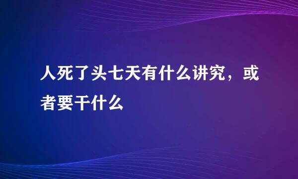 人死了头七天有什么讲究，或者要干什么