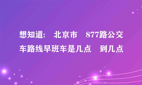 想知道: 北京市 877路公交车路线早班车是几点 到几点