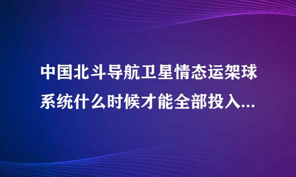 中国北斗导航卫星情态运架球系统什么时候才能全部投入使用!!!