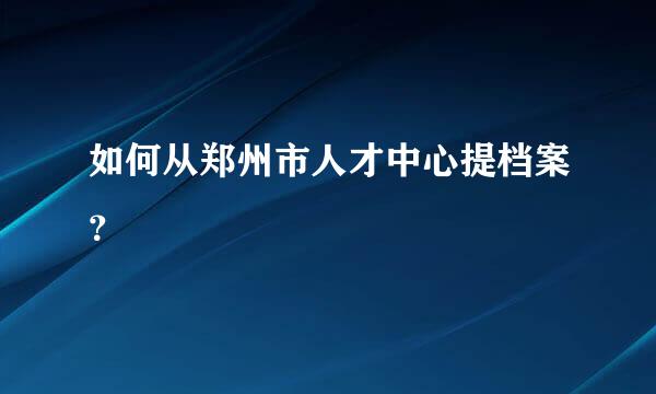 如何从郑州市人才中心提档案？