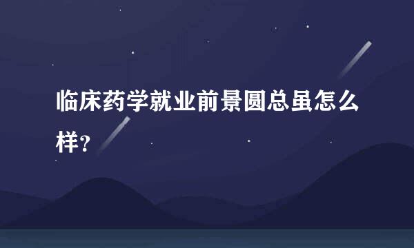 临床药学就业前景圆总虽怎么样？