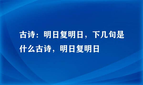 古诗：明日复明日，下几句是什么古诗，明日复明日