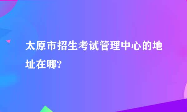 太原市招生考试管理中心的地址在哪?