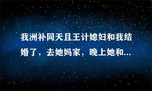 我洲补同天且王计媳妇和我结婚了，去她妈家，晚上她和她爸妈在一起睡，我进她爸妈房间拿东西，正好我媳妇光穿个内裤来自和戴