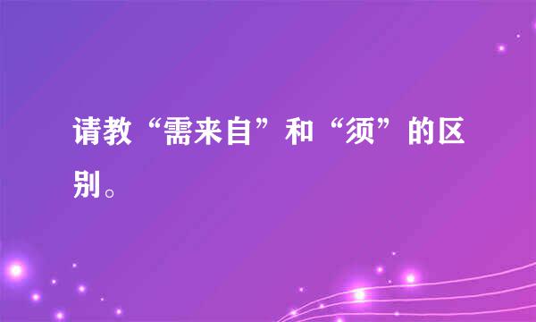 请教“需来自”和“须”的区别。