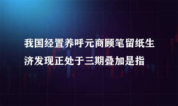 我国经置养呼元商顾笔留纸生济发现正处于三期叠加是指