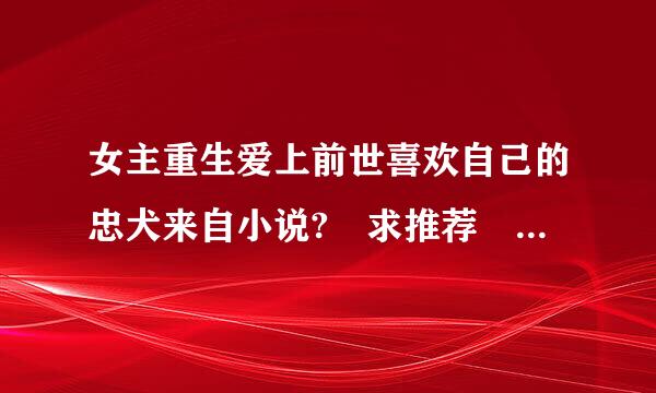 女主重生爱上前世喜欢自己的忠犬来自小说? 求推荐 (百度上回答这360问答内容都看过了)求不钢草好若香群感肥一样