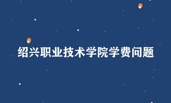 绍兴职业技术学院学费问题