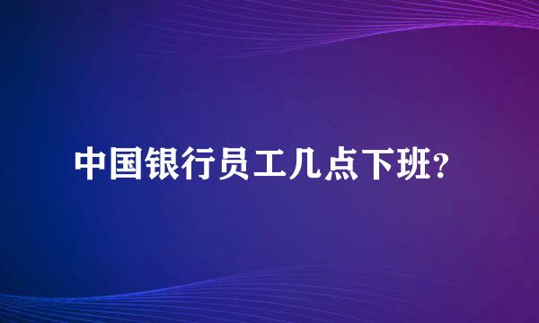 中国银行员工几点下班？