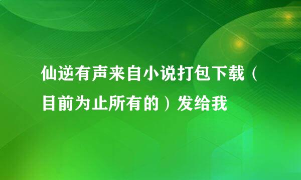 仙逆有声来自小说打包下载（目前为止所有的）发给我