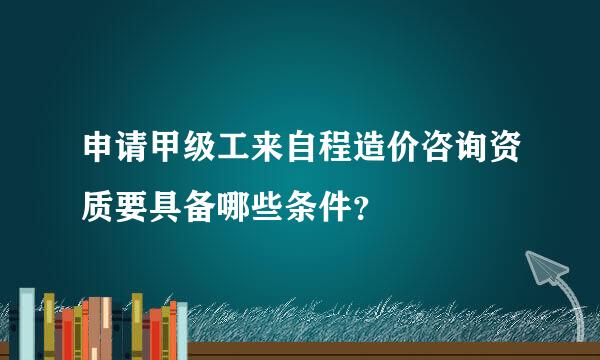 申请甲级工来自程造价咨询资质要具备哪些条件？