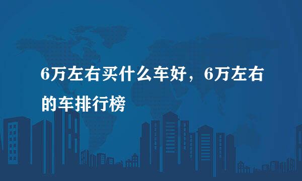 6万左右买什么车好，6万左右的车排行榜