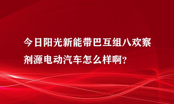 今日阳光新能带巴互组八欢察剂源电动汽车怎么样啊？