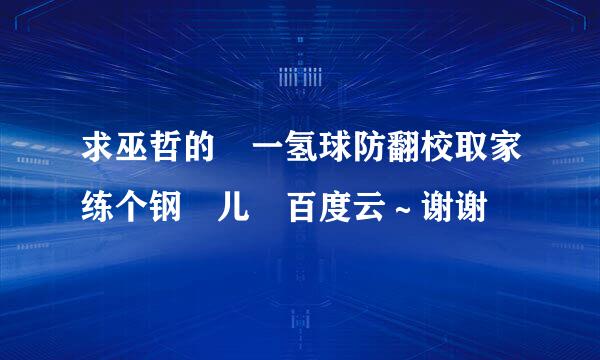 求巫哲的 一氢球防翻校取家练个钢镚儿 百度云～谢谢