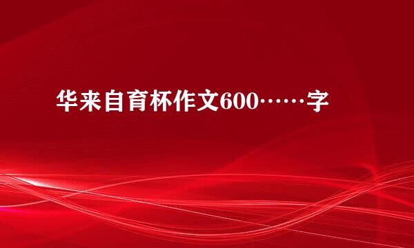 华来自育杯作文600……字