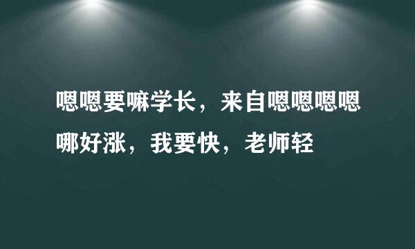 嗯嗯要嘛学长，来自嗯嗯嗯嗯哪好涨，我要快，老师轻