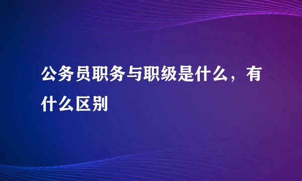 公务员职务与职级是什么，有什么区别