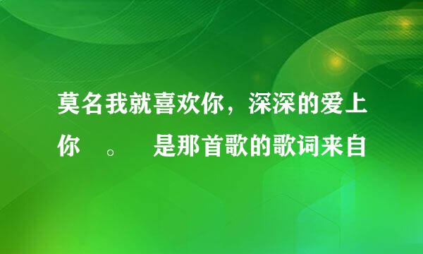 莫名我就喜欢你，深深的爱上你 。 是那首歌的歌词来自