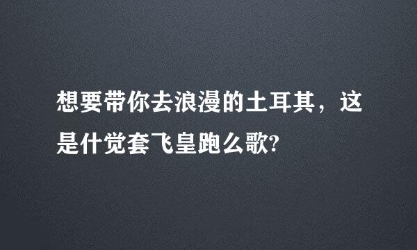 想要带你去浪漫的土耳其，这是什觉套飞皇跑么歌?