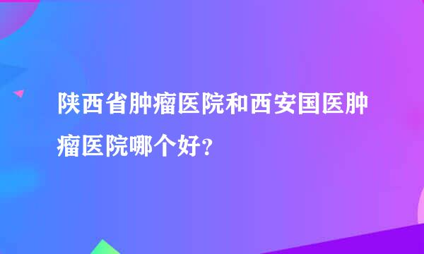 陕西省肿瘤医院和西安国医肿瘤医院哪个好？