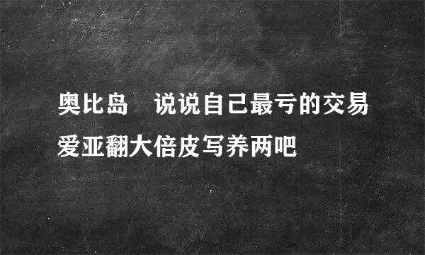 奥比岛 说说自己最亏的交易爱亚翻大倍皮写养两吧