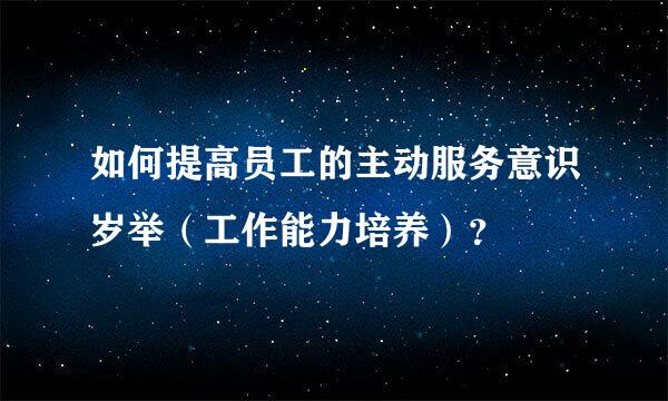 如何提高员工的主动服务意识岁举（工作能力培养）？