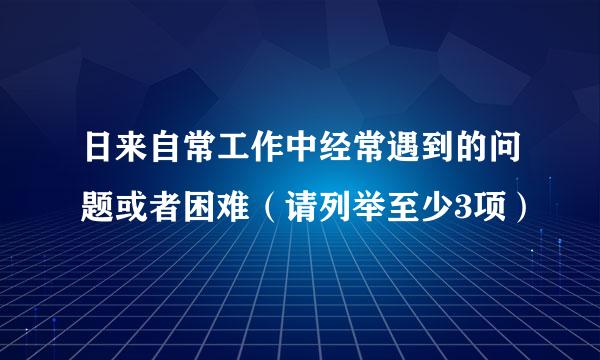 日来自常工作中经常遇到的问题或者困难（请列举至少3项）