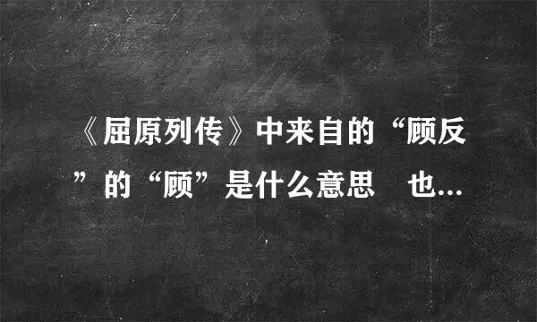 《屈原列传》中来自的“顾反”的“顾”是什么意思 也是返回的意思吗?为什么要把字义相同的字放在一起?