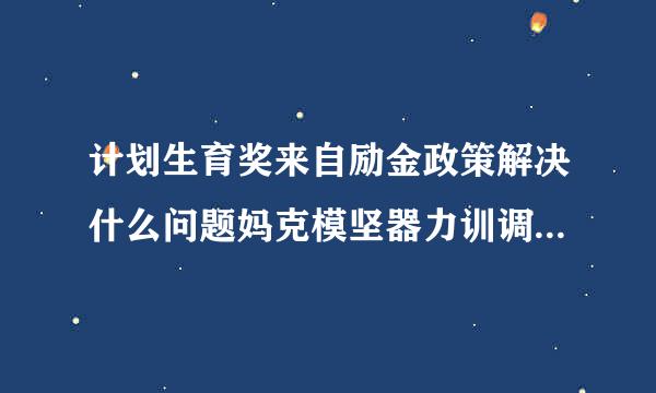 计划生育奖来自励金政策解决什么问题妈克模坚器力训调光菜,能带来什么,为什么要出台这项政策?