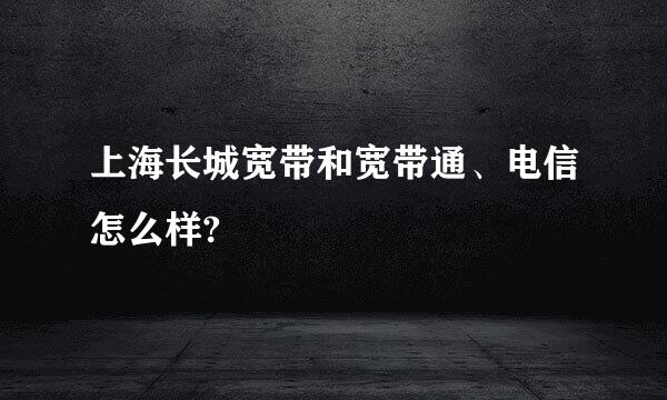 上海长城宽带和宽带通、电信怎么样?