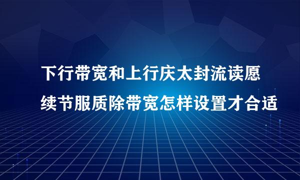 下行带宽和上行庆太封流读愿续节服质除带宽怎样设置才合适