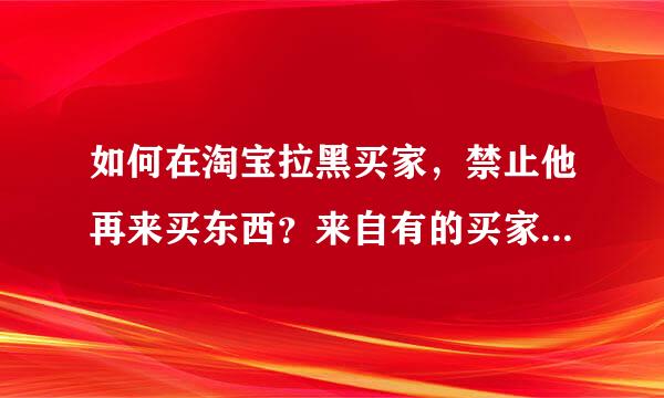 如何在淘宝拉黑买家，禁止他再来买东西？来自有的买家总是恶意买东西妒让断，怎么拉黑他，禁止他再买东西？