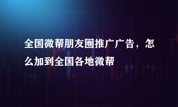 全国微帮朋友圈推广广告，怎么加到全国各地微帮