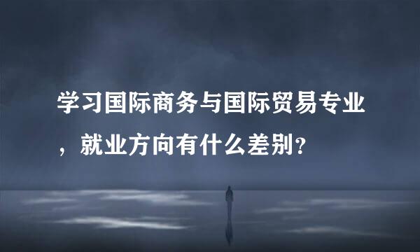 学习国际商务与国际贸易专业，就业方向有什么差别？