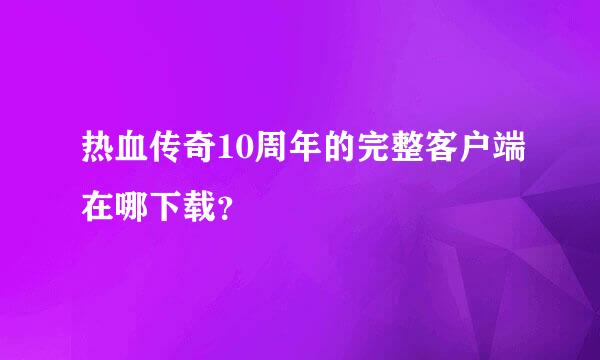 热血传奇10周年的完整客户端在哪下载？