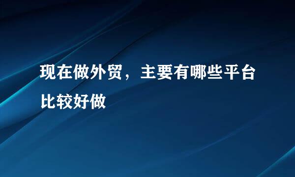 现在做外贸，主要有哪些平台比较好做