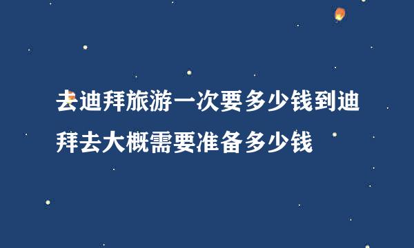 去迪拜旅游一次要多少钱到迪拜去大概需要准备多少钱