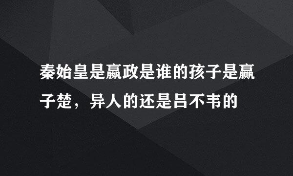 秦始皇是嬴政是谁的孩子是赢子楚，异人的还是吕不韦的