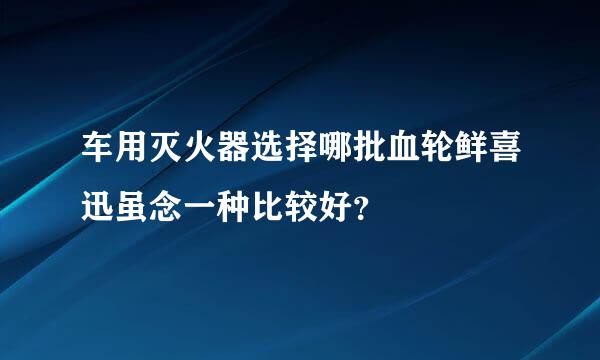 车用灭火器选择哪批血轮鲜喜迅虽念一种比较好？