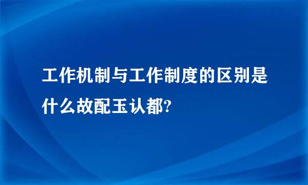 工作机制与工作制度的区别是什么故配玉认都?