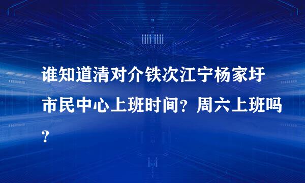 谁知道清对介铁次江宁杨家圩市民中心上班时间？周六上班吗？