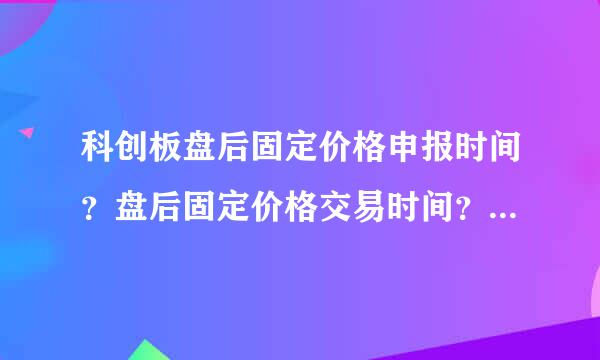 科创板盘后固定价格申报时间？盘后固定价格交易时间？盘后固定价格申报数量？盘后固定价格撮合原则？