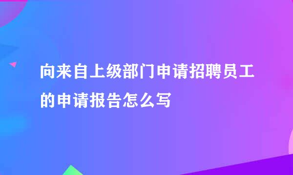 向来自上级部门申请招聘员工的申请报告怎么写