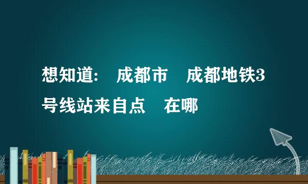 想知道: 成都市 成都地铁3号线站来自点 在哪