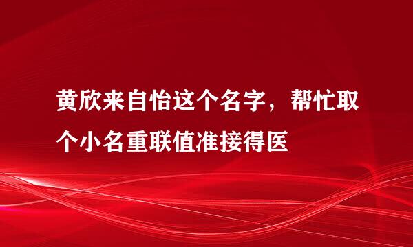 黄欣来自怡这个名字，帮忙取个小名重联值准接得医