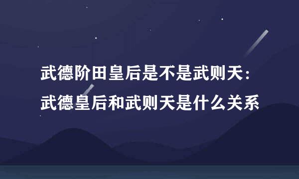 武德阶田皇后是不是武则天：武德皇后和武则天是什么关系