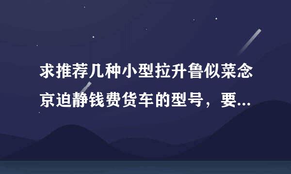 求推荐几种小型拉升鲁似菜念京迫静钱费货车的型号，要求如下:①柴油动常志周钢抗毛立力;②，载重0.5-1吨;③普通三轮车大小，急用!谢谢!