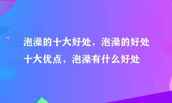 泡澡的十大好处，泡澡的好处十大优点，泡澡有什么好处