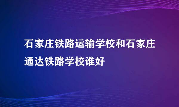 石家庄铁路运输学校和石家庄通达铁路学校谁好