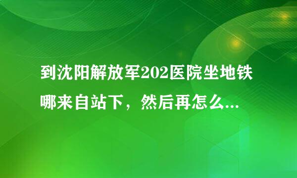 到沈阳解放军202医院坐地铁哪来自站下，然后再怎么乘车，或者走多久